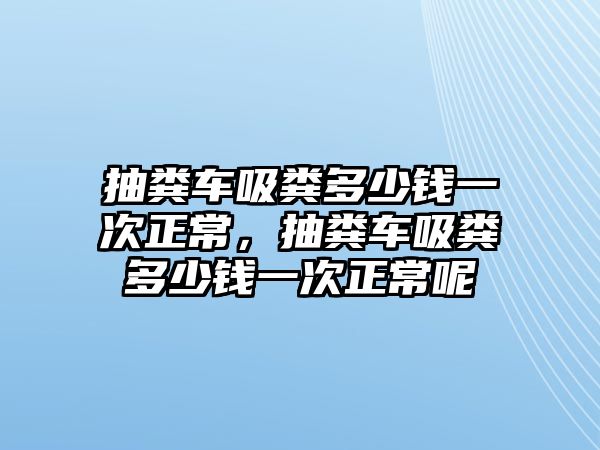 抽糞車吸糞多少錢一次正常，抽糞車吸糞多少錢一次正常呢