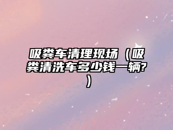 吸糞車清理現(xiàn)場（吸糞清洗車多少錢一輛?）